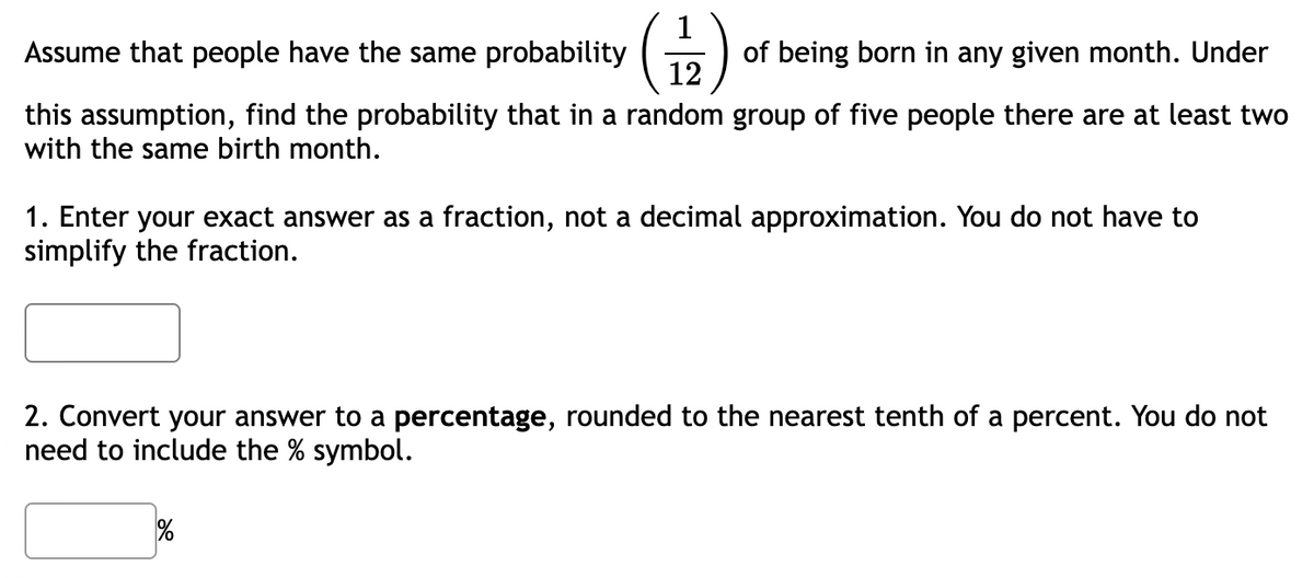 Assume that people have the same probability
(12)
this assumption, find the probability that in a random group of five people there are at least two
with the same birth month.
of being born in any given month. Under
1. Enter your exact answer as a fraction, not a decimal approximation. You do not have to
simplify the fraction.
2. Convert your answer to a percentage, rounded to the nearest tenth of a percent. You do not
need to include the % symbol.
%