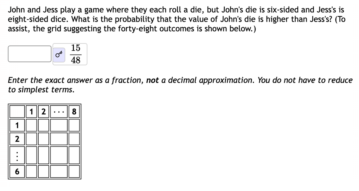 John and Jess play a game where they each roll a die, but John's die is six-sided and Jess's is
eight-sided dice. What the probability that the value of John's die is higher than Jess's? (To
assist, the grid suggesting the forty-eight outcomes is shown below.)
Enter the exact answer as a fraction, not a decimal approximation. You do not have to reduce
to simplest terms.
2
15
48
12