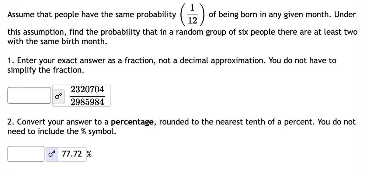 Assume that people have the same probability
of being born in any given month. Under
12
this assumption, find the probability that in a random group of six people there are at least two
with the same birth month.
1. Enter your exact answer as a fraction, not a decimal approximation. You do not have to
simplify the fraction.
2320704
2985984
2. Convert your answer to a percentage, rounded to the nearest tenth of a percent. You do not
need to include the % symbol.
077.72%