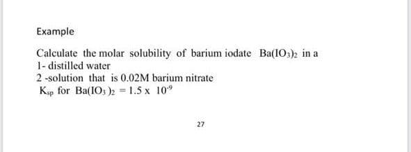 Example
Calculate the molar solubility of barium iodate Ba(1O:)2 in a
1- distilled water
2 -solution that is 0.02M barium nitrate
Ksp for Ba(IOs )2 1.5 x 10°
27
