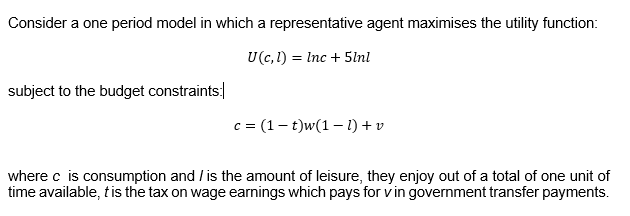 Consider a one period model in which a representative agent maximises the utility function:
U(c, l) Inc + 5lnl
=
subject to the budget constraints:
c = (1-t)w(1-1) + v
where c is consumption and is the amount of leisure, they enjoy out of a total of one unit of
time available, t is the tax on wage earnings which pays for v in government transfer payments.