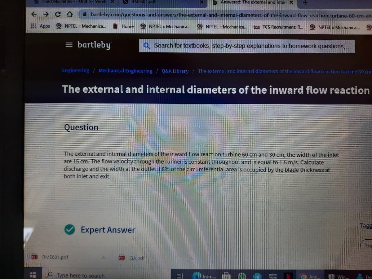 S Huid Mach
RME601.pdf
BI Answered: The external and inter X
A bartleby.com/questions-and-answers/the-external-and-internal-diameters-of-the-inward-flow-reaction-turbine-60-cm-an
E Apps O NPTEL : Mechanica..
Home O NPTEL : Mechanica..
O NPTEL : Mechanica...
tcs TCS Recruitment: R...
O NPTEL : Mechanica.
= bartleby
Q Search for textbooks, step-by-step explanations to homework questions,.
Engineering / Mechanical Engineering / Q&A Library / The external and internal diameters of the inward flow reaction turbine 60 cm
The external and internal diameters of the inward flow reaction
Question
The external and internal diameters of the inward flow reaction turbine 60 cm and 30 cm, the width of the inlet
are 15 cm. The flow velocity through the runner is constant throughout and is equal to 1.5 m/s. Calculate
discharge and the width at the outlet if 8% of the circumferential area is occupied by the blade thickness at
both inlet and exit.
Tagg
Expert Answer
Eng
POn RME601.pdf
QA.pdf
PDF
Type here to search
Intro...
prime
vide
O Ans.
Win.
Dom
