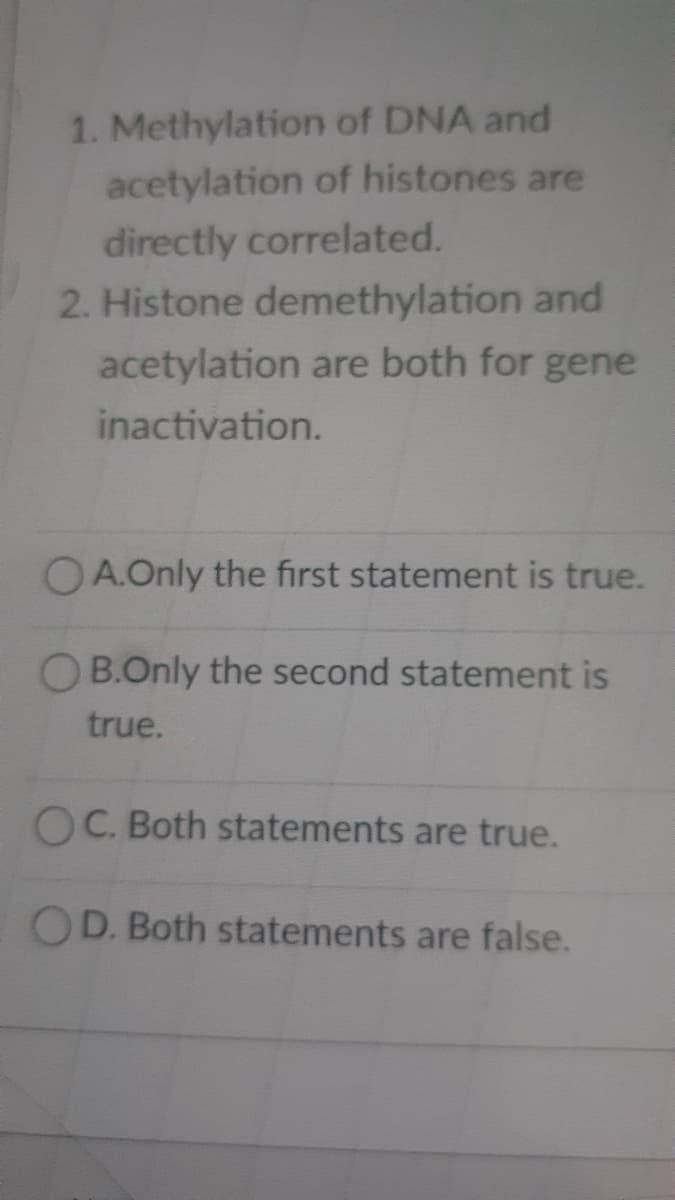 1. Methylation of DNA and
acetylation of histones are
directly correlated.
2. Histone demethylation and
acetylation are both for gene
inactivation.
OA.Only the first statement is true.
OB.Only the second statement is
true.
OC. Both statements are true.
OD. Both statements are false.