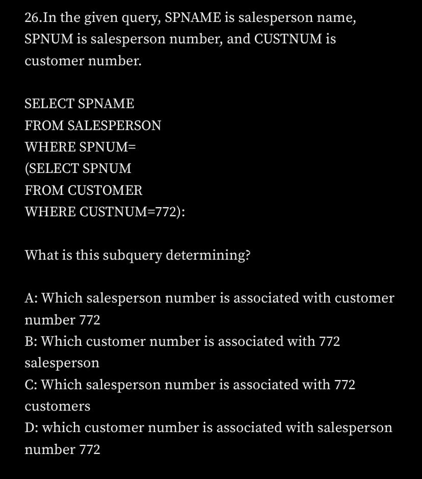26.In the given query, SPNAME is salesperson name,
SPNUM is salesperson number, and CUSTNUM is
customer number.
SELECT SPNAME
FROM SALESPERSON
WHERE SPNUM=
(SELECT SPNUM
FROM CUSTOMER
WHERE CUSTNUM=772):
What is this subquery determining?
A: Which salesperson number is associated with customer
number 772
B: Which customer number is associated with 772
salesperson
C: Which salesperson number is associated with 772
customers
D: which customer number is associated with salesperson
number 772
