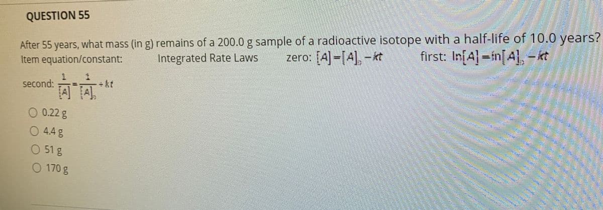 QUESTION 55
After 55 years, what mass (in g) remains of a 200.0 g sample of a radioactive isotope with a half-life of 10.0 years?
Item equation/constant:
zero: [A]-[A], – kt
first: InfA=in[A] – kt
Integrated Rate Laws
+kt
second:
A TA
0.22 g
O 4.4 g
O 51 g
O 170 g
