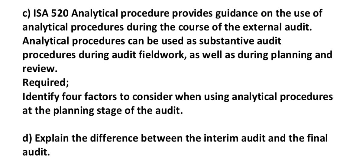 c) ISA 520 Analytical procedure provides guidance on the use of
analytical procedures during the course of the external audit.
Analytical procedures can be used as substantive audit
procedures during audit fieldwork, as well as during planning and
review.
Required;
Identify four factors to consider when using analytical procedures
at the planning stage of the audit.
d) Explain the difference between the interim audit and the final
audit.