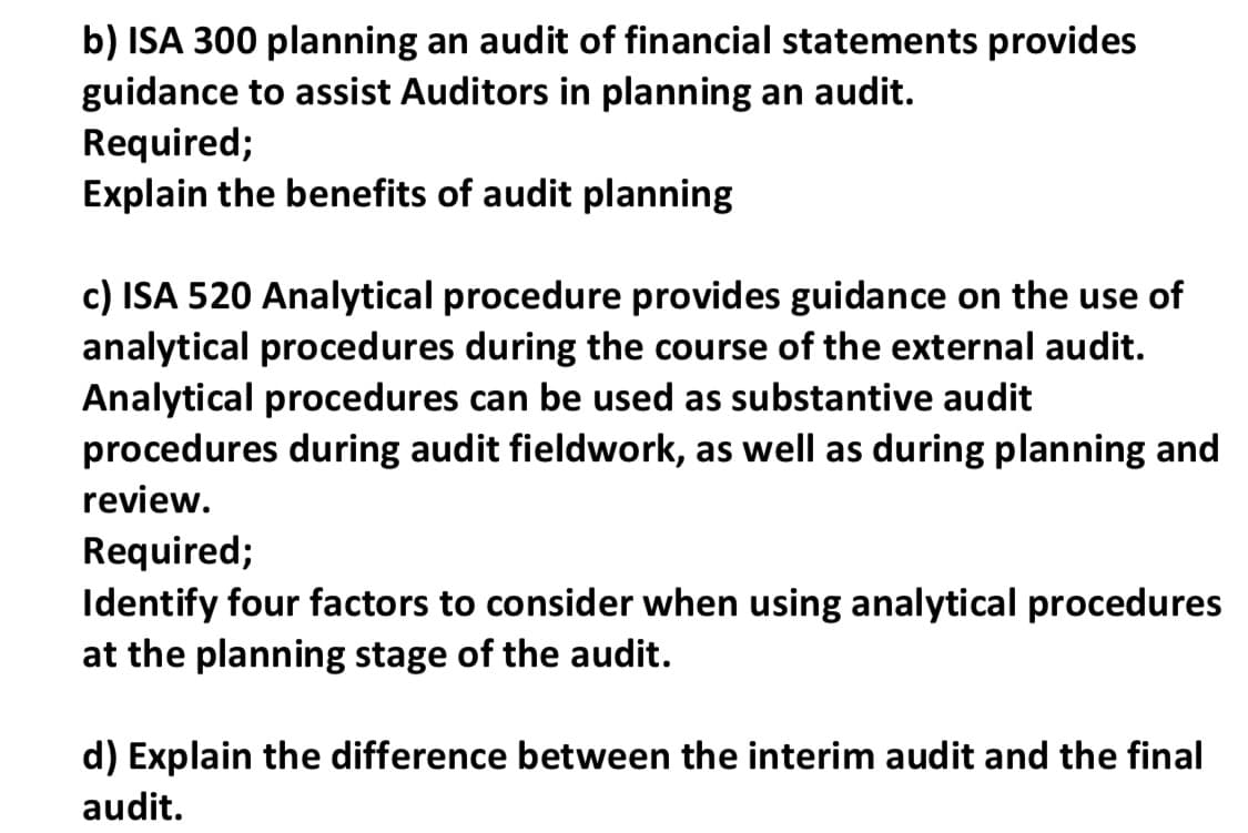 b) ISA 300 planning an audit of financial statements provides
guidance to assist Auditors in planning an audit.
Required;
Explain the benefits of audit planning
c) ISA 520 Analytical procedure provides guidance on the use of
analytical procedures during the course of the external audit.
Analytical procedures can be used as substantive audit
procedures during audit fieldwork, as well as during planning and
review.
Required;
Identify four factors to consider when using analytical procedures
at the planning stage of the audit.
d) Explain the difference between the interim audit and the final
audit.