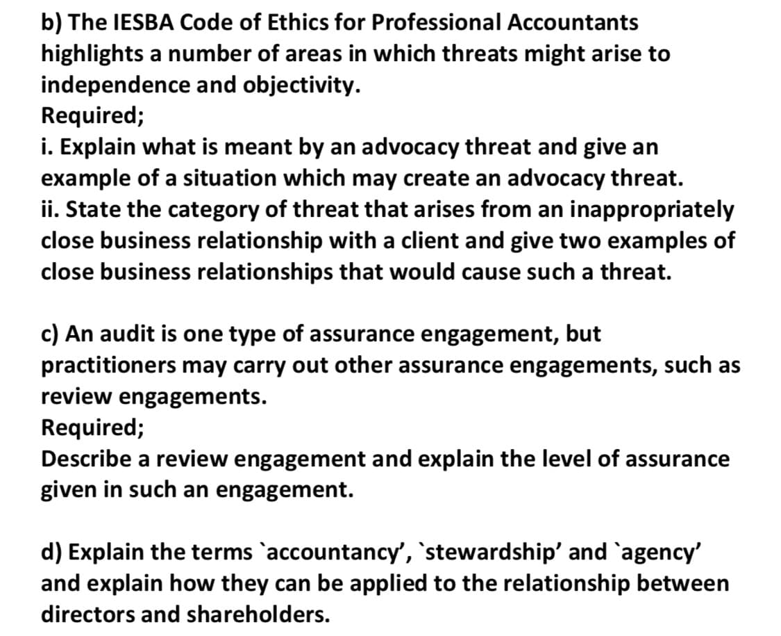 b) The IESBA Code of Ethics for Professional Accountants
highlights a number of areas in which threats might arise to
independence and objectivity.
Required;
i. Explain what is meant by an advocacy threat and give an
example of a situation which may create an advocacy threat.
ii. State the category of threat that arises from an inappropriately
close business relationship with a client and give two examples of
close business relationships that would cause such a threat.
c) An audit is one type of assurance engagement, but
practitioners may carry out other assurance engagements, such as
review engagements.
Required;
Describe a review engagement and explain the level of assurance
given in such an engagement.
d) Explain the terms `accountancy', `stewardship' and `agency'
and explain how they can be applied to the relationship between
directors and shareholders.