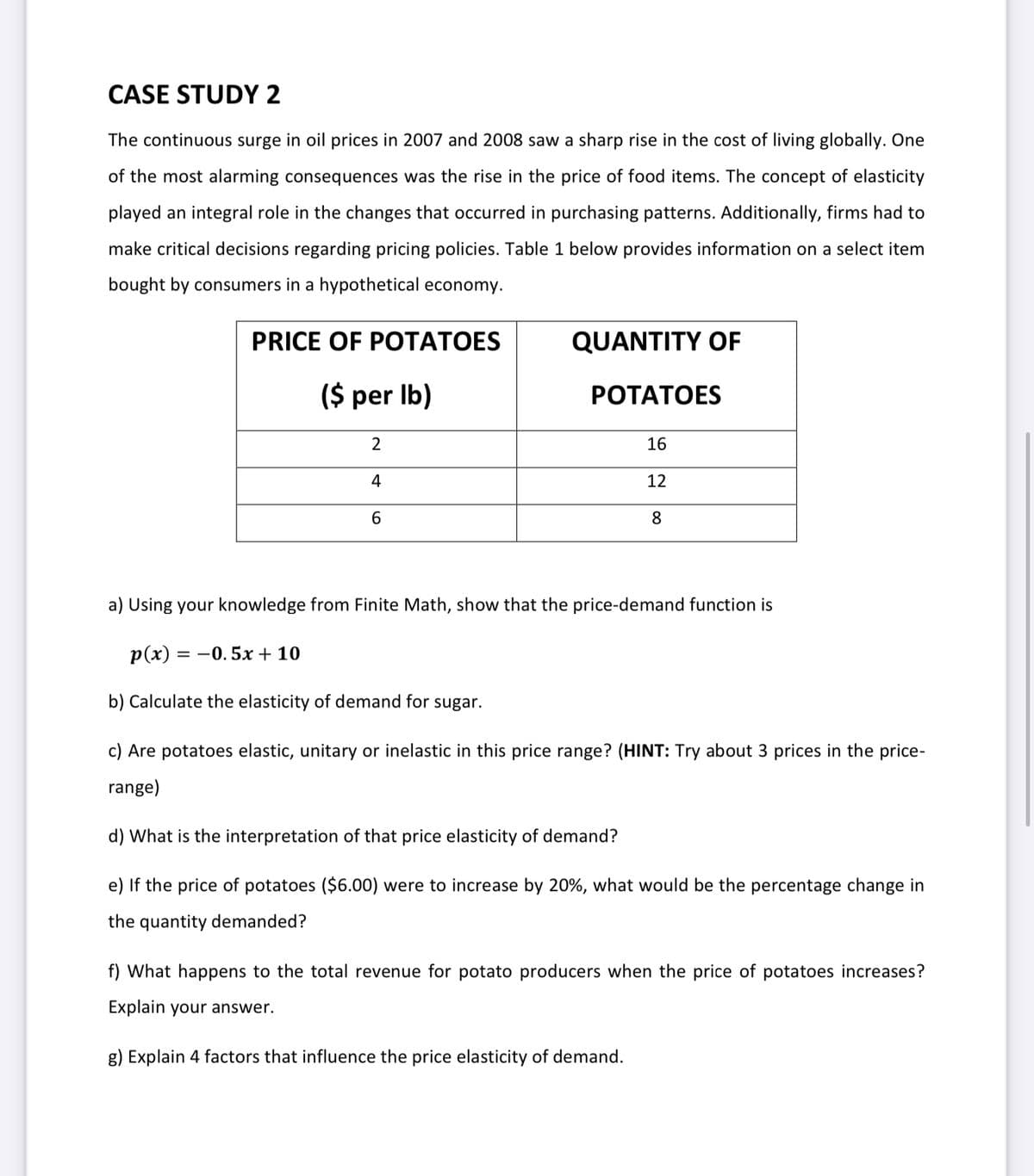 CASE STUDY 2
The continuous surge in oil prices in 2007 and 2008 saw a sharp rise in the cost of living globally. One
of the most alarming consequences was the rise in the price of food items. The concept of elasticity
played an integral role in the changes that occurred in purchasing patterns. Additionally, firms had to
make critical decisions regarding pricing policies. Table 1 below provides information on a select item
bought by consumers in a hypothetical economy.
PRICE OF POTATOES
QUANTITY OF
($ per Ib)
РОТАТОES
2
16
4
12
8
a) Using your knowledge from Finite Math, show that the price-demand function is
p(x) = -0. 5x + 10
b) Calculate the elasticity of demand for sugar.
c) Are potatoes elastic, unitary or inelastic in this price range? (HINT: Try about 3 prices in the price-
range)
d) What is the interpretation of that price elasticity of demand?
e) If the price of potatoes ($6.00) were to increase by 20%, what would be the percentage change in
the quantity demanded?
f) What happens to the total revenue for potato producers when the price of potatoes increases?
Explain your answer.
g) Explain 4 factors that influence the price elasticity of demand.
