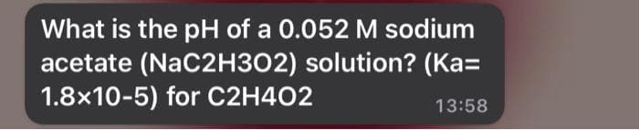 What is the pH of a 0.052 M sodium
acetate (NaC2H302) solution? (Ka=
1.8x10-5) for C2H4O2
13:58