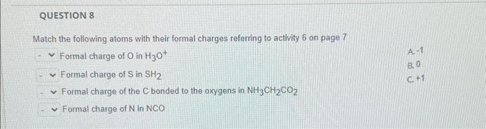 QUESTION 8
Match the following atoms with their formal charges referring to activity 6 on page 7
✓ Formal charge of O in H30*
✓ Formal charge of S in SH2
✓ Formal charge of the C bonded to the oxygens in NH3CH₂CO2
✓ Formal charge of N in NCO
A-1
BLO
C+1