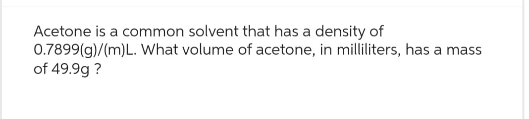 Acetone is a common solvent that has a density of
0.7899(g)/(m)L. What volume of acetone, in milliliters, has a mass
of 49.99 ?