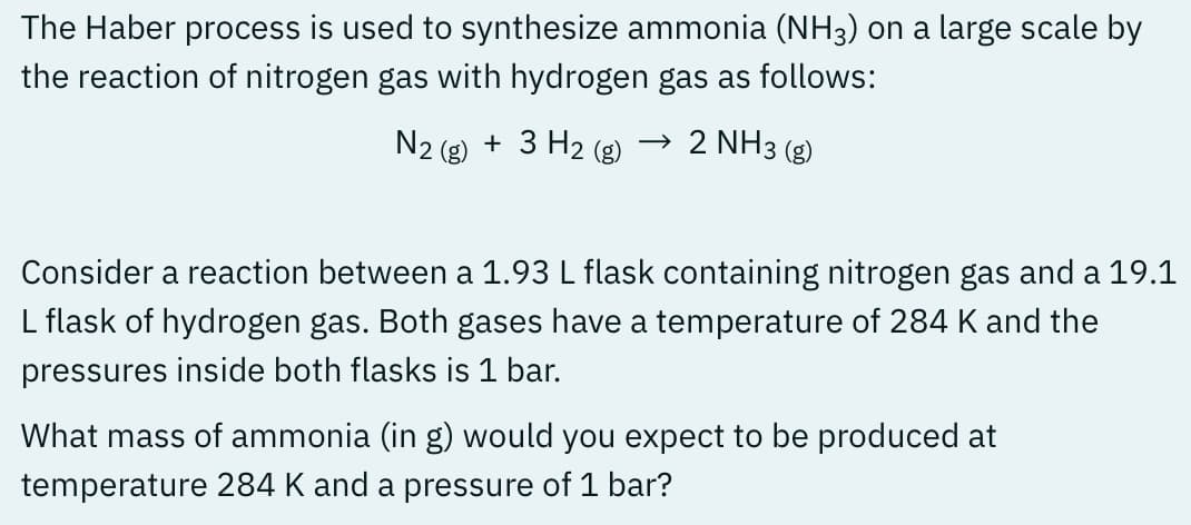 The Haber process is used to synthesize ammonia (NH3) on a large scale by
the reaction of nitrogen gas with hydrogen gas as follows:
N2 (g) + 3 H₂ (g) → 2 NH3(g)
Consider a reaction between a 1.93 L flask containing nitrogen gas and a 19.1
L flask of hydrogen gas. Both gases have a temperature of 284 K and the
pressures inside both flasks is 1 bar.
What mass of ammonia (in g) would you expect to be produced at
temperature 284 K and a pressure of 1 bar?