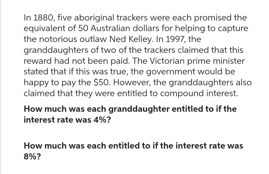 In 1880, five aboriginal trackers were each promised the
equivalent of 50 Australian dollars for helping to capture
the notorious outlaw Ned Kelley. In 1997, the
granddaughters of two of the trackers claimed that this
reward had not been paid. The Victorian prime minister
stated that if this was true, the government would be
happy to pay the $50. However, the granddaughters also
claimed that they were entitled to compound interest.
How much was each granddaughter entitled to if the
interest rate was 4%?
How much was each entitled to if the interest rate was
8%?