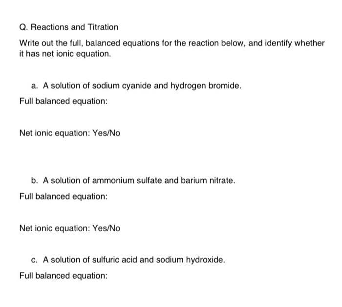 Q. Reactions and Titration
Write out the full, balanced equations for the reaction below, and identify whether
it has net ionic equation.
a. A solution of sodium cyanide and hydrogen bromide.
Full balanced equation:
Net ionic equation: Yes/No
b. A solution of ammonium sulfate and barium nitrate.
Full balanced equation:
Net ionic equation: Yes/No
c. A solution of sulfuric acid and sodium hydroxide.
Full balanced equation: