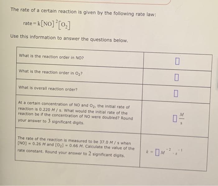 The rate of a certain reaction is given by the following rate law:
rate= k [NO] ² [0₂]
Use this information to answer the questions below.
What is the reaction order in NO?
What is the reaction order in O₂?
What is overall reaction order?
At a certain concentration of NO and O₂, the initial rate of
reaction is 0.220 M/s. What would the initial rate of the
reaction be if the concentration of NO were doubled? Round
your answer to 3 significant digits.
The rate of the reaction is measured to be 37.0 M/s when
[NO] 0.26 M and [0₂] = 0.66 M. Calculate the value of the
=
rate constant. Round your answer to 2 significant digits.
0
04/