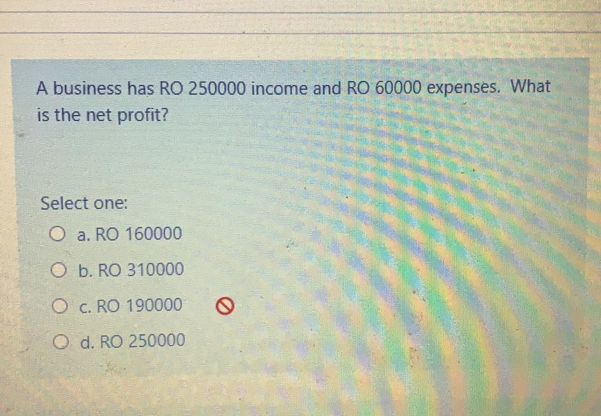 A business has RO 250000 income and RO 60000 expenses. What
is the net profit?
Select one:
O a. RO 160000
O b. RO 310000
O c. RO 190000
O d. RO 250000
