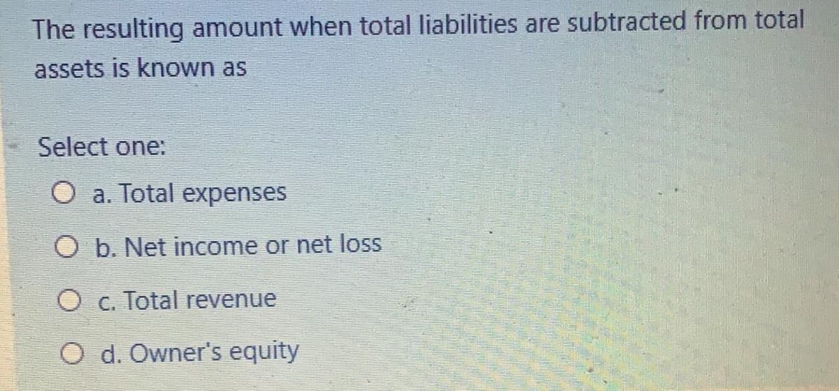 The resulting amount when total liabilities are subtracted from total
assets is known as
Select one:
O a. Total expenses
O b. Net income or net loss
Oc. Total revenue
O d. Owner's equity
