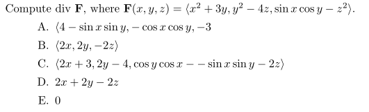 Compute div F, where F(x, y, z) = (x2 + 3y, y? – 4z, sin a cos y – 22).
A. (4 - sinæ sin y, – cos a cos y, -3
В. (2л, 2у, —2:)
С. (2л + 3, 2у — 4, сos y cos a —- sin a sin y — 2:)
|
D. 2x + 2y – 2z
Е. 0
