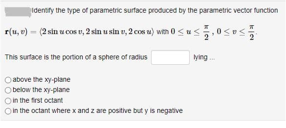 Identify the type of parametric surface produced by the parametric vector function
r(u, v) = (2 sin u cos v, 2 sin u sin v, 2 cos u) with 0 <u <
0<uく
2
This surface is the portion of a sphere of radius
lying .
above the xy-plane
below the xy-plane
in the first octant
O in the octant where x and z are positive but y is negative
