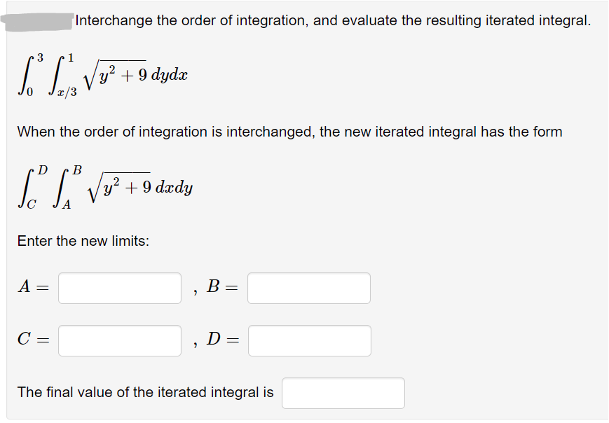 Interchange the order of integration, and evaluate the resulting iterated integral.
3
Vy² + 9 dydæ
0,
¤/3
When the order of integration is interchanged, the new iterated integral has the form
В
y² + 9 dædy
,2
Enter the new limits:
A =
B
C
D
The final value of the iterated integral is
||
