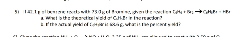 5) If 42.1 g of benzene reacts with 73.0 g of Bromine, given the reaction C6H6 + Br2 → C6H$B + HBr
a. What is the theoretical yield of CgH;Br in the reaction?
b. If the actual yield of CsHsBr is 68.6 g, what is the percent yield?
SL Giv en the reastien NL
allewed
twith 2 F0 g ofO
