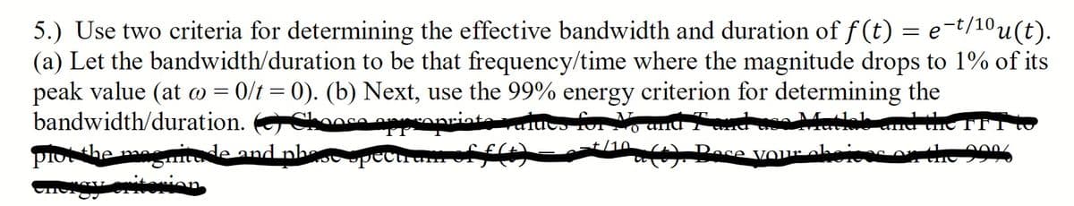 5.) Use two criteria for determining the effective bandwidth and duration of f (t) = e-t/10u(t).
(a) Let the bandwidth/duration to be that frequency/time where the magnitude drops to 1% of its
peak value (at w = 0/t = 0). (b) Next, use the 99% energy criterion for determining the
bandwidth/duration. OChooca nAnriata raiuco for N, una 7nd
uma the TFI
+/10
piothe
gmade and nh
Dose VOu
ricec on the
