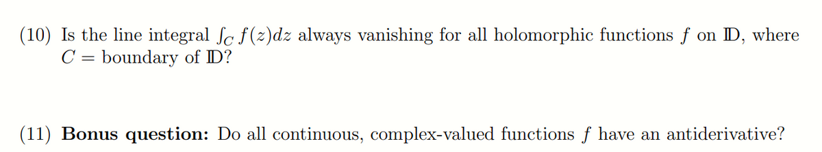 (10) Is the line integral Sc f(z)dz always vanishing for all holomorphic functions f on D, where
C = boundary of ID?
(11) Bonus question: Do all continuous, complex-valued functions f have an antiderivative?
