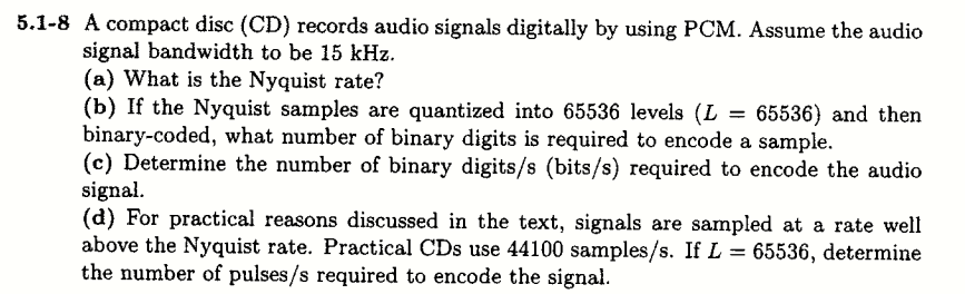 5.1-8 A compact disc (CD) records audio signals digitally by using PCM. Assume the audio
signal bandwidth to be 15 kHz.
(a) What is the Nyquist rate?
(b) If the Nyquist samples are quantized into 65536 levels (L
binary-coded, what number of binary digits is required to encode a sample.
(c) Determine the number of binary digits/s (bits/s) required to encode the audio
signal.
(d) For practical reasons discussed in the text, signals are sampled at a rate well
above the Nyquist rate. Practical CDs use 44100 samples/s. If L = 65536, determine
the number of pulses/s required to encode the signal.
65536) and then
