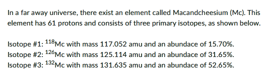 In a far away universe, there exist an element called Macandcheesium (Mc). This
element has 61 protons and consists of three primary isotopes, as shown below.
Isotope #1: 118MC with mass 117.052 amu and an abundace of 15.70%.
Isotope #2: 126MC with mass 125.114 amu and an abundace of 31.65%.
Isotope #3: 132MC with mass 131.635 amu and an abundace of 52.65%.
