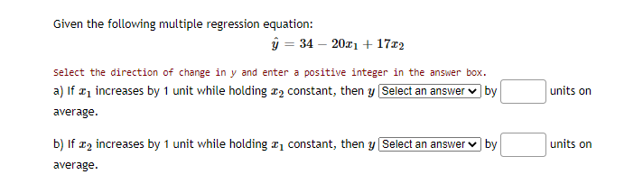 Given the following multiple regression equation:
ý = 34 – 20x1 + 17x2
Select the direction of change in y and enter a positive integer in the answer box.
a) If ¤1 increases by 1 unit while holding r2 constant, then y Select an answer v by
units on
average.
b) If x2 increases by 1 unit while holding a1 constant, then y Select an answer v by
units on
average.
