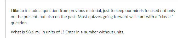 Ilike to include a question from previous material, just to keep our minds focused not only
on the present, but also on the past. Most quizzes going forward will start with a "classic"
question.
What is 58.6 mJ in units of J? Enter in a number without units.
