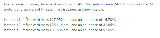 In a far away universe, there exist an element called Macandcheesium (Mc). This element has 61
protons and consists of three primary isotopes, as shown below.
Isotope #1: 118Mc with mass 117.052 amu and an abundace of 15.70%.
Isotope #2: 126Mc with mass 125.114 amu and an abundace of 31.65%.
Isotope #3: 132MC with mass 131.635 amu and an abundace of 52.65%.
