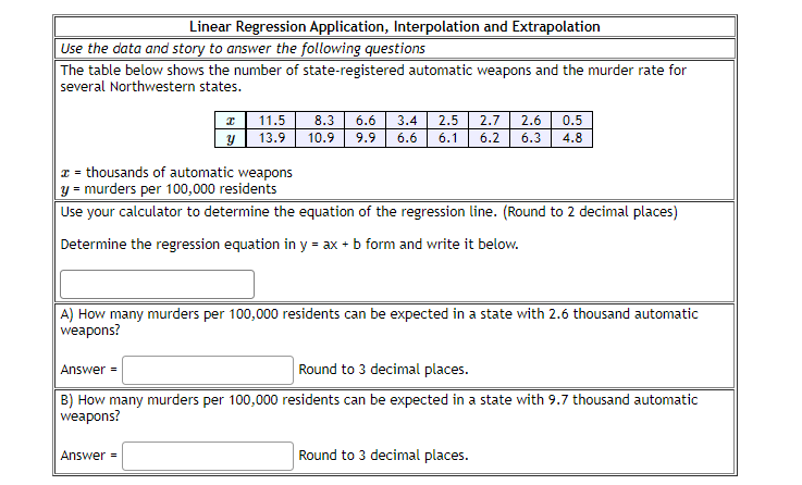 Linear Regression Application, Interpolation and Extrapolation
Use the data and story to answer the following questions
The table below shows the number of state-registered automatic weapons and the murder rate for
several Northwestern states.
11.5
8.3
6.6
3.4
2.5
2.7
2.6 | 0.5
13.9
10.9
9.9
6.6
6.1
6.2
6.3
4.8
x = thousands of automatic weapons
y = murders per 100,000 residents
Use your calculator to determine the equation of the regression line. (Round to 2 decimal places)
Determine the regression equation in y = ax + b form and write it below.
A) How many murders per 100,000 residents can be expected in a state with 2.6 thousand automatic
weapons?
Answer =
Round to 3 decimal places.
B) How many murders per 100,000 residents can be expected in a state with 9.7 thousand automatic
weapons?
Answer =
Round to 3 decimal places.
