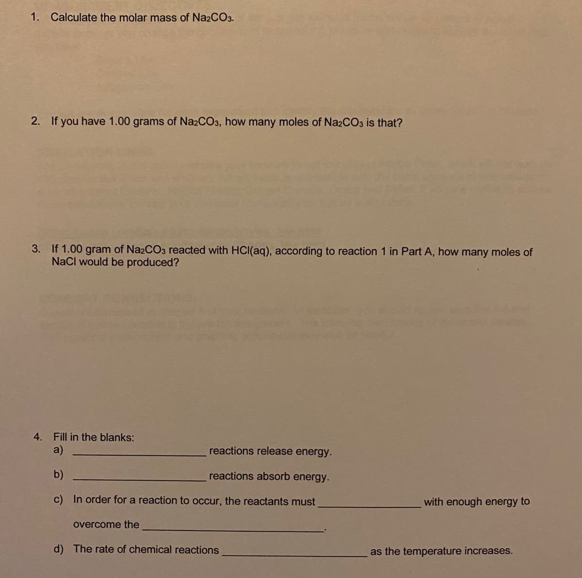 1. Calculate the molar mass of Na2CO3.
2. If you have 1.00 grams of Na2CO3, how many moles of Na2CO3 is that?
3. If 1.00 gram of Na2CO3 reacted with HCI(aq), according to reaction 1 in Part A, how many moles of
NaCl would be produced?
4. Fill in the blanks:
a)
reactions release energy.
b)
reactions absorb energy.
c) In order for a reaction to occur, the reactants must
with enough energy to
overcome the
d) The rate of chemical reactions
as the temperature increases.
