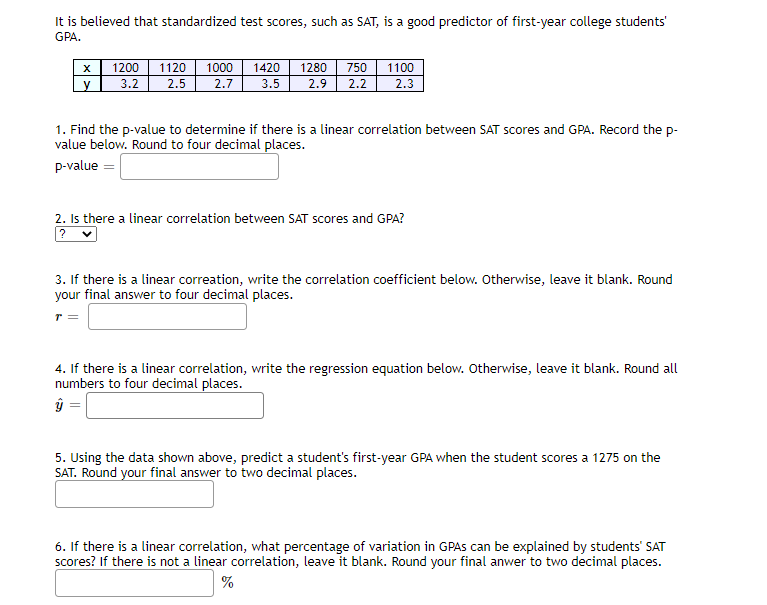 It is believed that standardized test scores, such as SAT, is a good predictor of first-year college students'
GPA.
750
1200
3.2
1120
1000
1420
1280
1100
2.5
2.7
3.5
2.9
2.2
2.3
1. Find the p-value to determine if there is a linear correlation between SAT scores and GPA. Record the p-
value below. Round to four decimal places.
p-value =
2. Is there a linear correlation between SAT scores and GPA?
3. If there is a linear correation, write the correlation coefficient below. Otherwise, leave it blank. Round
your final answer to four decimal places.
T=
4. If there is a linear correlation, write the regression equation below. Otherwise, leave it blank. Round all
numbers to four decimal places.
5. Using the data shown above, predict a student's first-year GPA when the student scores a 1275 on the
SAT. Round your final answer to two decimal places.
6. If there is a linear correlation, what percentage of variation in GPAS can be explained by students' SAT
scores? If there is not a linear correlation, leave it blank. Round your final anwer to two decimal places.
%
