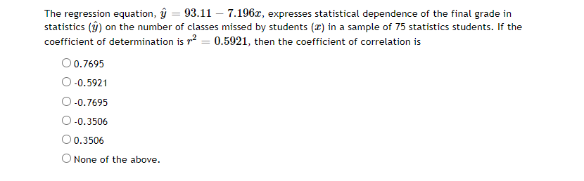 The regression equation, ŷ = 93.11 – 7.196x, expresses statistical dependence of the final grade in
statistics (ŷ) on the number of classes missed by students (x) in a sample of 75 statistics students. If the
coefficient of determination is r2 = 0.5921, then the coefficient of correlation is
O 0.7695
O -0.5921
-0.7695
-0.3506
O 0.3506
O None of the above.
