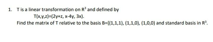 1. Tis a linear transformation on R³ and defined by
T(x,y,z)=(2y+z, x-4y, 3x).
Find the matrix of T relative to the basis B={(1,1,1), (1,1,0), (1,0,0) and standard basis in R'.
