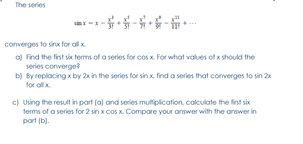 The series
sin x = x
11!
converges to sinx for all x.
a) Find the first six terms of a series for cos x. For what values of x should the
series converge?
b) By replacing x by 2x in the series for sin x, find a series that converges to sin 2x
for all x.
c) Using the result in part (a) and series multiplication, calculate the first six
terms of a series for 2 sin x COS x. Compare your answer with the answer in
part (b).
