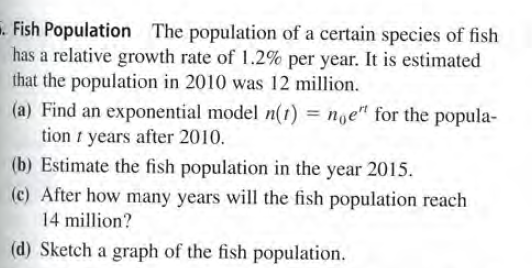 . Fish Population The population of a certain species of fish
has a relative growth rate of 1.2% per year. It is estimated
that the population in 2010 was 12 million.
(a) Find an exponential model n(t) = noe" for the popula-
tion i years after 2010.
(b) Estimate the fish population in the year 2015.
(c) After how many years will the fish population reach
14 million?
(d) Sketch a graph of the fish population.

