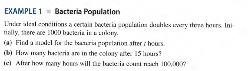 EXAMPLE 1 = Bacteria Population
Under ideal conditions a certain bacteria population doubles every three hours. Ini-
tially, there are 1000 bacteria in a colony.
(a) Find a model for the bacteria population after t hours.
(b) How many bacteria are in the colony after 15 hours?
(c) After how many hours will the bacteria count reach 100,000?
