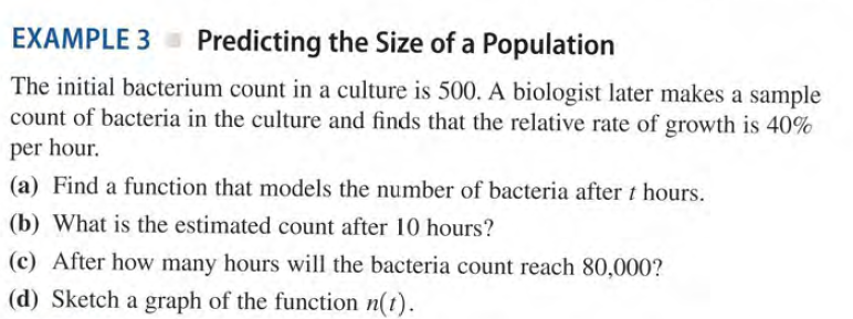 EXAMPLE 3 = Predicting the Size of a Population
The initial bacterium count in a culture is 500. A biologist later makes a sample
count of bacteria in the culture and finds that the relative rate of growth is 40%
per hour.
(a) Find a function that models the number of bacteria after t hours.
(b) What is the estimated count after 10 hours?
(c) After how many hours will the bacteria count reach 80,000?
(d) Sketch a graph of the function n(t).
