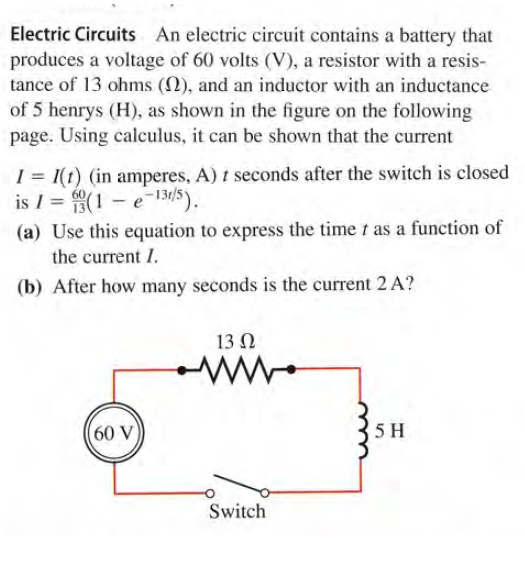 Electric Circuits An electric circuit contains a battery that
produces a voltage of 60 volts (V), a resistor with a resis-
tance of 13 ohms (2), and an inductor with an inductance
of 5 henrys (H), as shown in the figure on the following
page. Using calculus, it can be shown that the current
I = 1(t) (in amperes, A) t seconds after the switch is closed
is I = (1 – e-131/5).
(a) Use this equation to express the time t as a function of
the current I.
(b) After how many seconds is the current 2 A?
13 N
ww.
(60 V)
5 H
Switch
