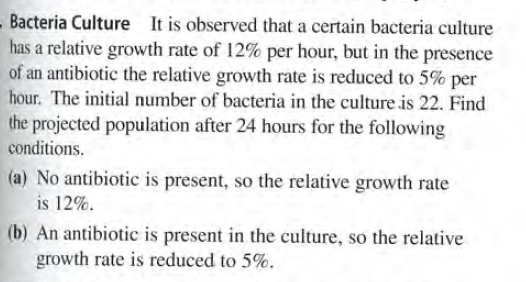 Bacteria Culture It is observed that a certain bacteria culture
has a relative growth rate of 12% per hour, but in the presence
of an antibiotic the relative growth rate is reduced to 5% per
hour. The initial number of bacteria in the culture is 22. Find
the projected population after 24 hours for the following
conditions.
(a) No antibiotic is present, so the relative growth rate
is 12%.
(b) An antibiotic is present in the culture, so the relative
growth rate is reduced to 5%.
