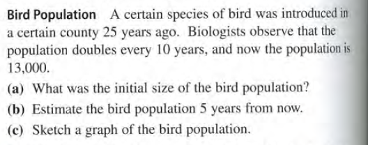 Bird Population A certain species of bird was introduced in
a certain county 25 years ago. Biologists observe that the
population doubles every 10 years, and now the population is
13,000.
(a) What was the initial size of the bird population?
(b) Estimate the bird population 5 years from now.
(c) Sketch a graph of the bird population.
