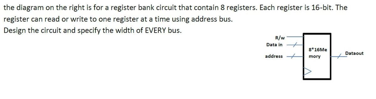 the diagram on the right is for a register bank circuit that contain 8 registers. Each register is 16-bit. The
register can read or write to one register at a time using address bus.
Design the circuit and specify the width of EVERY bus.
R/w
Data in
8*16ME
Dataout
address -
mory
