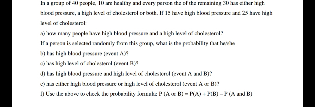 In a group of 40 people, 10 are healthy and every person the of the remaining 30 has either high
blood pressure, a high level of cholesterol or both. If 15 have high blood pressure and 25 have high
level of cholesterol:
a) how many people have high blood pressure and a high level of cholesterol?
If a person is selected randomly from this group, what is the probability that he/she
b) has high blood pressure (event A)?
c) has high level of cholesterol (event B)?
d) has high blood pressure and high level of cholesterol (event A and B)?
e) has either high blood pressure or high level of cholesterol (event A or B)?
f) Use the above to check the probability formula: P (A or B) = P(A) + P(B) – P (A and B)

