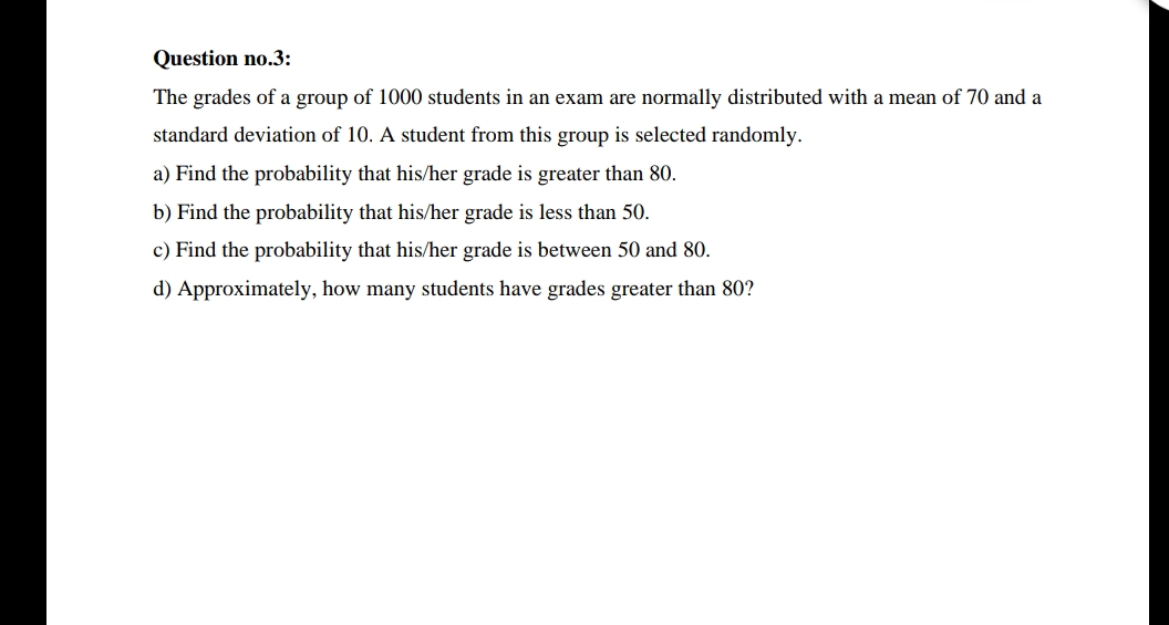 Question no.3:
The grades of a group of 1000 students in an exam are normally distributed with a mean of 70 and a
standard deviation of 10. A student from this group is selected randomly.
a) Find the probability that his/her grade is greater than 80.
b) Find the probability that his/her grade is less than 50.
c) Find the probability that his/her grade is between 50 and 80.
d) Approximately, how many students have grades greater than 80?
