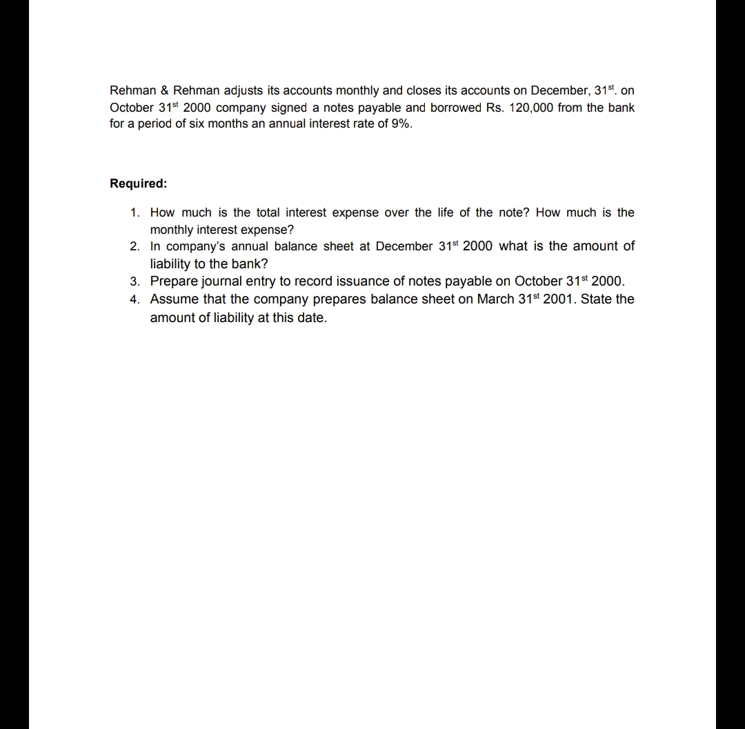 Rehman & Rehman adjusts its accounts monthly and closes its accounts on December, 31st. on
October 31st 2000 company signed a notes payable and borrowed Rs. 120,000 from the bank
for a period of six months an annual interest rate of 9%.
Required:
1. How much is the total interest expense over the life of the note? How much is the
monthly interest expense?
2. In company's annual balance sheet at December 31st 2000 what is the amount of
liability to the bank?
3. Prepare journal entry to record issuance of notes payable on October 31st 2000.
4. Assume that the company prepares balance sheet on March 31st 2001. State the
amount of liability at this date.
