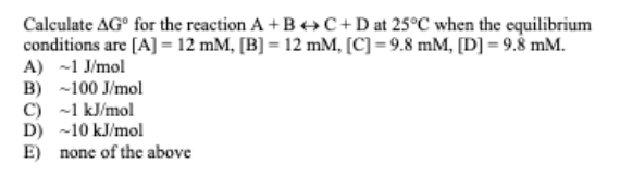 Calculate AG° for the reaction A+B++C+Dat 25°C when the equilibrium
conditions are [A] = 12 mM, [B] = 12 mM, [C] = 9.8 mM, [D] = 9.8 mM.
A) -1 J/mol
B) -100 J/mol
C) -1 kJ/mol
D) -10 kJ/mol
E) none of the above
